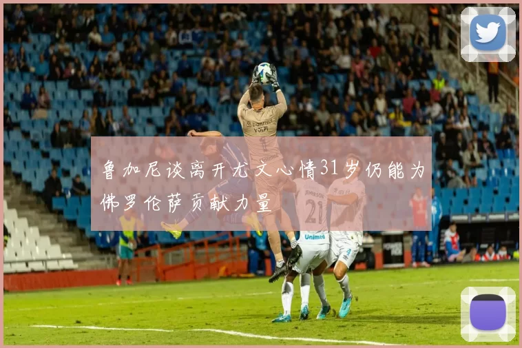 鲁加尼谈离开尤文心情31岁仍能为佛罗伦萨贡献力量