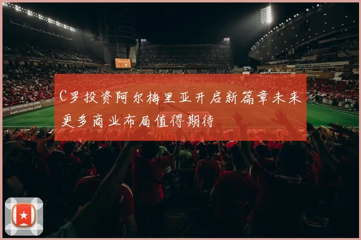 C罗投资阿尔梅里亚开启新篇章未来更多商业布局值得期待