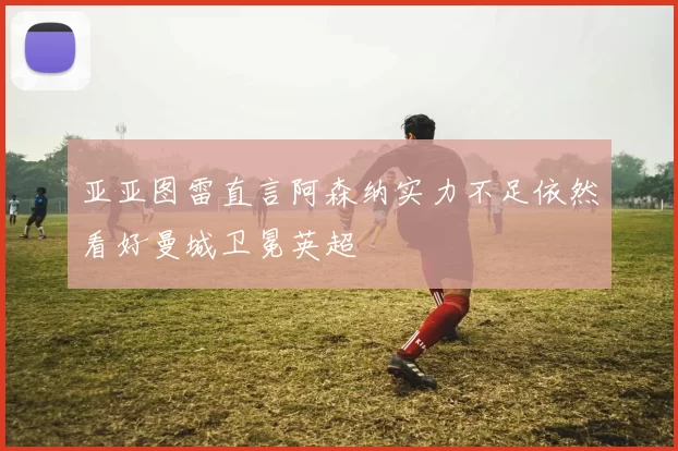 亚亚图雷直言阿森纳实力不足依然看好曼城卫冕英超