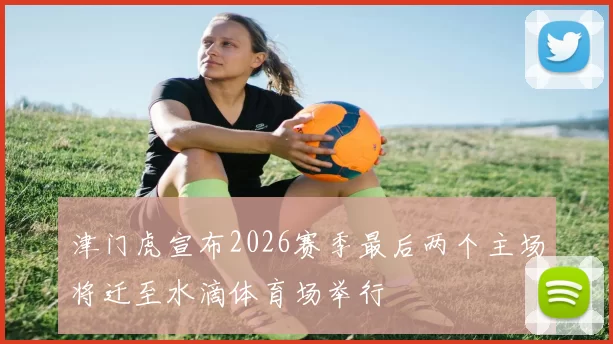津门虎宣布2026赛季最后两个主场将迁至水滴体育场举行