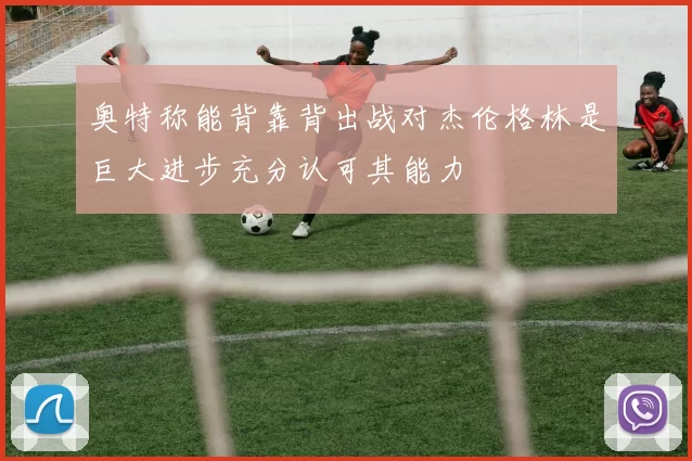 奥特称能背靠背出战对杰伦格林是巨大进步充分认可其能力